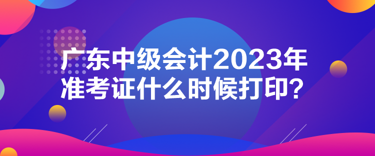 廣東中級會計2023年準(zhǔn)考證什么時候打印？