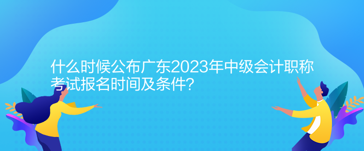 什么時候公布廣東2023年中級會計職稱考試報名時間及條件？