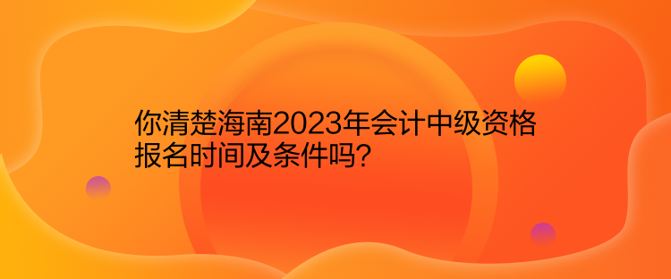 你清楚海南2023年會計中級資格報名時間及條件嗎？