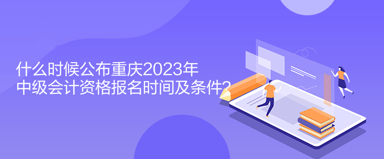 什么時候公布重慶2023年中級會計資格報名時間及條件？