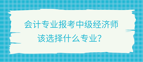 會計(jì)專業(yè)報(bào)考中級經(jīng)濟(jì)師，該選擇什么專業(yè)？