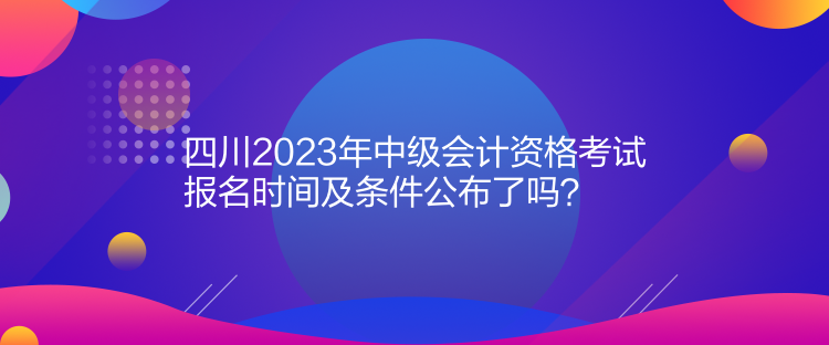 四川2023年中級會計資格考試報名時間及條件公布了嗎？