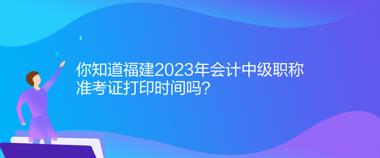 你知道福建2023年會計中級職稱準考證打印時間嗎？