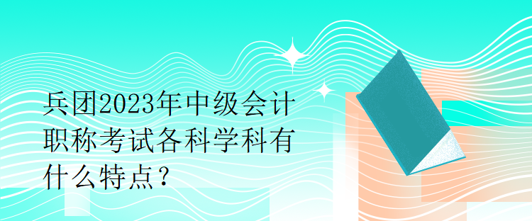 兵團(tuán)2023年中級會計(jì)職稱考試各科學(xué)科有什么特點(diǎn)？