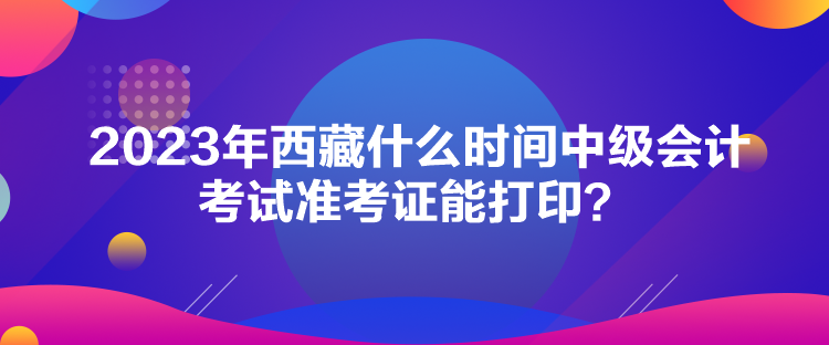 2023年西藏什么時間中級會計考試準(zhǔn)考證能打??？