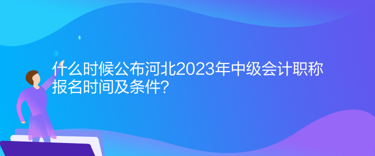 什么時(shí)候公布河北2023年中級(jí)會(huì)計(jì)職稱報(bào)名時(shí)間及條件？