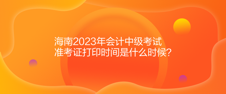 海南2023年會(huì)計(jì)中級(jí)考試準(zhǔn)考證打印時(shí)間是什么時(shí)候？