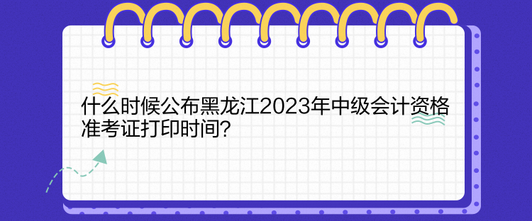 什么時候公布黑龍江2023年中級會計資格準考證打印時間？