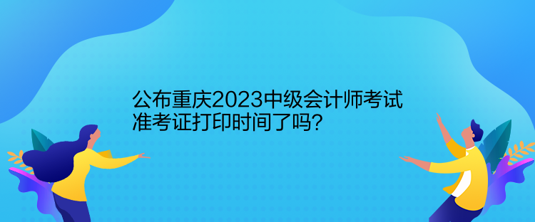 公布重慶2023中級會計師考試準(zhǔn)考證打印時間了嗎？