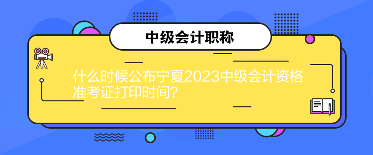 什么時候公布寧夏2023中級會計資格準考證打印時間？