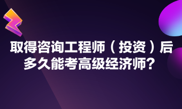 取得咨詢工程師（投資）后多久能考高級經(jīng)濟(jì)師？