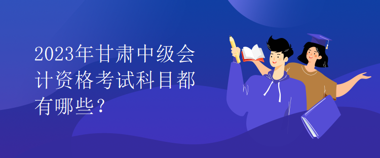 2023年甘肅中級(jí)會(huì)計(jì)資格考試科目都有哪些？