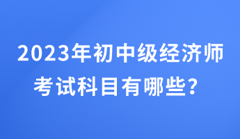 2023年初中級經(jīng)濟(jì)師考試科目有哪些？