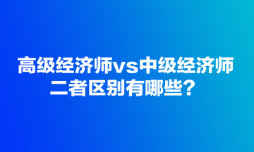 高級(jí)經(jīng)濟(jì)師vs中級(jí)經(jīng)濟(jì)師，二者區(qū)別有哪些？