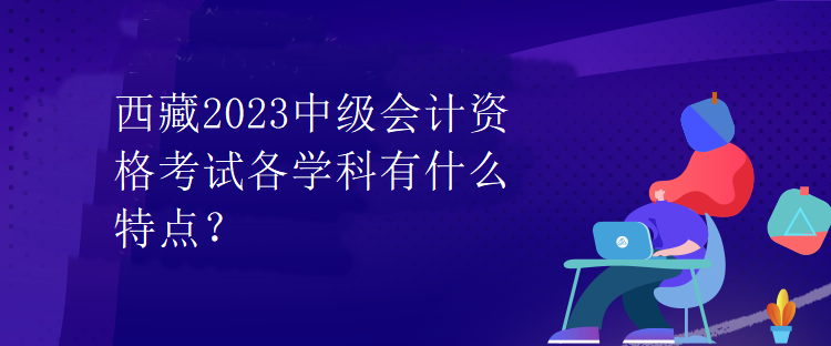 西藏2023中級(jí)會(huì)計(jì)資格考試各學(xué)科有什么特點(diǎn)？