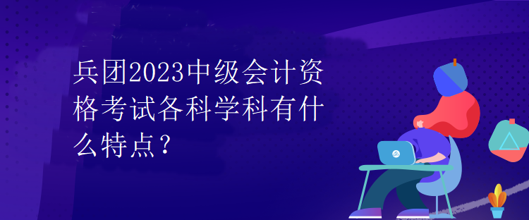 兵團(tuán)2023中級(jí)會(huì)計(jì)資格考試各科學(xué)科有什么特點(diǎn)？