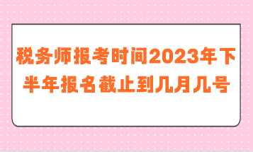 稅務師報考時間2023年下半年報名截止到幾月幾號