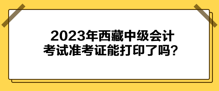 2023年西藏中級(jí)會(huì)計(jì)考試準(zhǔn)考證能打印了嗎？