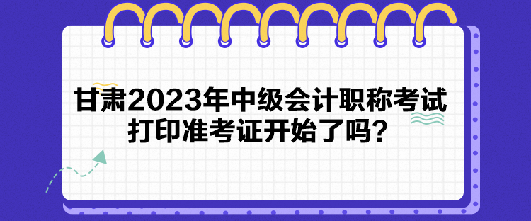 甘肅2023年中級會計職稱考試打印準(zhǔn)考證開始了嗎？