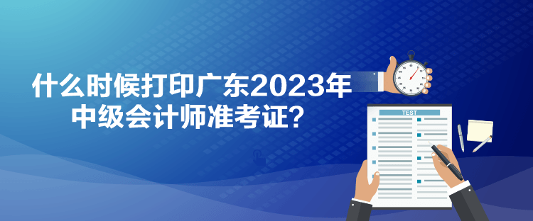 什么時候打印廣東2023年中級會計師準考證？