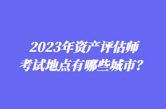 2023年資產(chǎn)評估師考試地點(diǎn)有哪些城市？