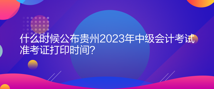 什么時候公布貴州2023年中級會計考試準(zhǔn)考證打印時間？