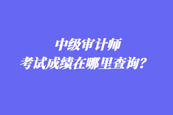 中級審計師考試成績在哪里查詢？ 