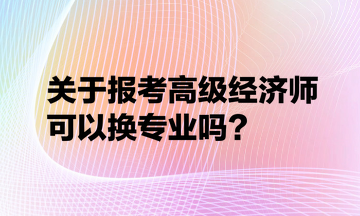 關(guān)于報考高級經(jīng)濟(jì)師可以換專業(yè)嗎？