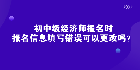 初中級經(jīng)濟(jì)師報名時，報名信息填寫錯誤可以更改嗎？