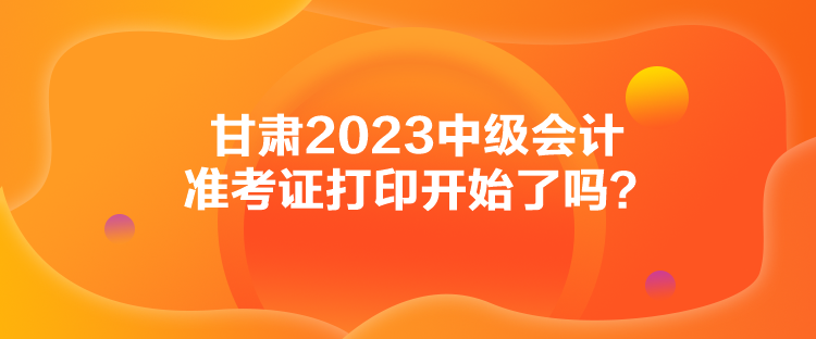 甘肅2023中級(jí)會(huì)計(jì)準(zhǔn)考證打印開始了嗎？