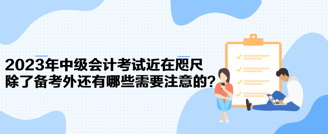 2023年中級會計考試近在咫尺 除了備考外還有哪些需要注意的？