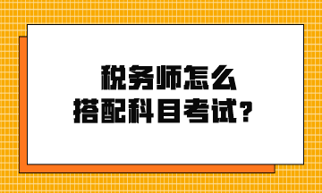 稅務(wù)師怎么搭配科目考試？