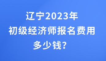 遼寧2023年初級經(jīng)濟(jì)師報(bào)名費(fèi)用多少錢？