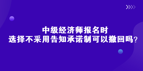 中級經濟師報名時，選擇不采用告知承諾制可以撤回嗎？