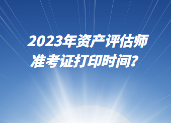 2023年資產(chǎn)評估師準考證打印時間？