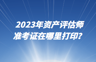 2023年資產(chǎn)評估師準(zhǔn)考證在哪里打印？