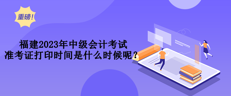 福建2023年中級會計考試準考證打印時間是什么時候呢？