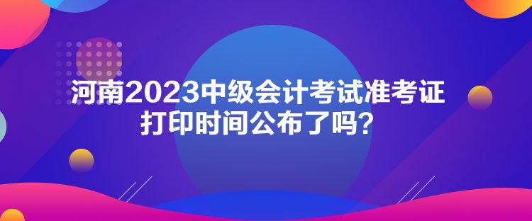 河南2023中級會計考試準(zhǔn)考證打印時間公布了嗎？