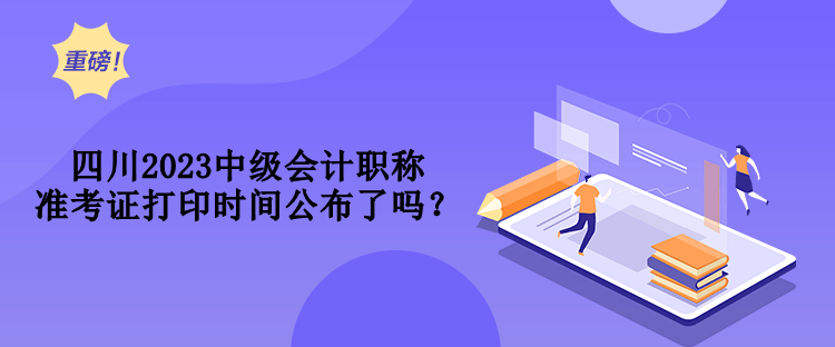 四川2023中級會計職稱準(zhǔn)考證打印時間公布了嗎？