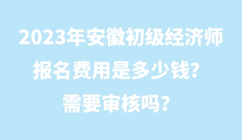 2023年安徽初級經(jīng)濟師報名費用是多少錢？需要審核嗎？