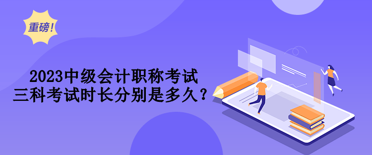 2023中級會計職稱考試三科考試時長分別是多久？