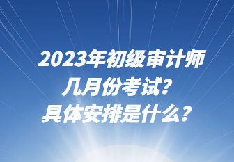 2023年初級審計師幾月份考試？具體安排是什么？