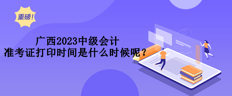 廣西2023中級會計準(zhǔn)考證打印時間是什么時候呢？