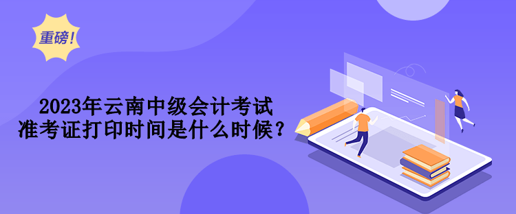 2023年云南中級會計考試準考證打印時間是什么時候？