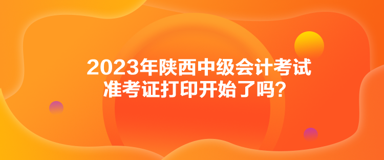 2023年陜西中級會計考試準(zhǔn)考證打印開始了嗎？