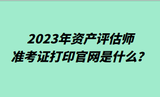 2023年資產(chǎn)評(píng)估師準(zhǔn)考證打印官網(wǎng)是什么？