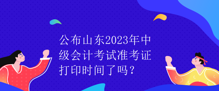 公布山東2023年中級(jí)會(huì)計(jì)考試準(zhǔn)考證打印時(shí)間了嗎？