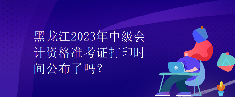 黑龍江2023年中級(jí)會(huì)計(jì)資格準(zhǔn)考證打印時(shí)間公布了嗎？