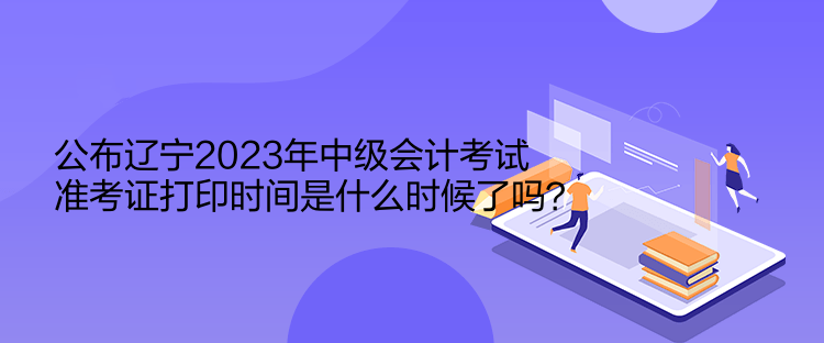 公布遼寧2023年中級會計考試準(zhǔn)考證打印時間是什么時候了嗎？  