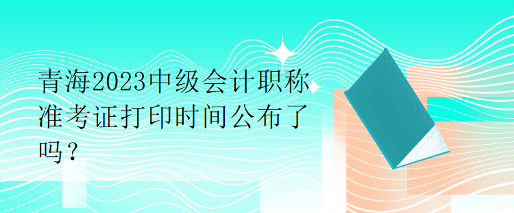 青海2023中級(jí)會(huì)計(jì)職稱準(zhǔn)考證打印時(shí)間公布了嗎？